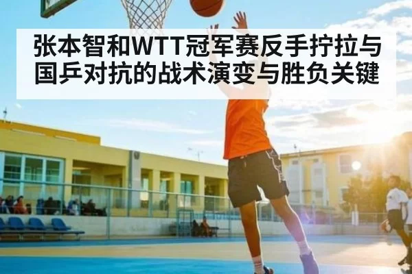 张本智和WTT冠军赛反手拧拉与国乒对抗的战术演变与胜负关键 - chaofangames